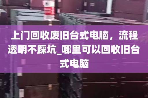 上门回收废旧台式电脑，流程透明不踩坑_哪里可以回收旧台式电脑