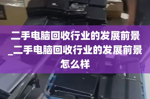 二手电脑回收行业的发展前景_二手电脑回收行业的发展前景怎么样