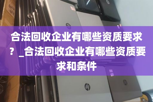 合法回收企业有哪些资质要求？_合法回收企业有哪些资质要求和条件