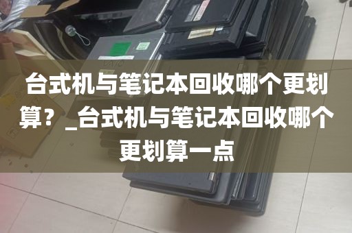 台式机与笔记本回收哪个更划算？_台式机与笔记本回收哪个更划算一点