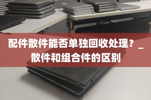 配件散件能否单独回收处理？_散件和组合件的区别