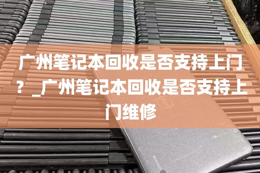 广州笔记本回收是否支持上门？_广州笔记本回收是否支持上门维修