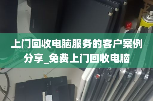 上门回收电脑服务的客户案例分享_免费上门回收电脑