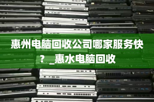 惠州电脑回收公司哪家服务快？_惠水电脑回收