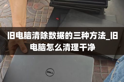 旧电脑清除数据的三种方法_旧电脑怎么清理干净
