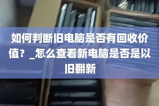 如何判断旧电脑是否有回收价值？_怎么查看新电脑是否是以旧翻新