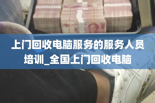 上门回收电脑服务的服务人员培训_全国上门回收电脑