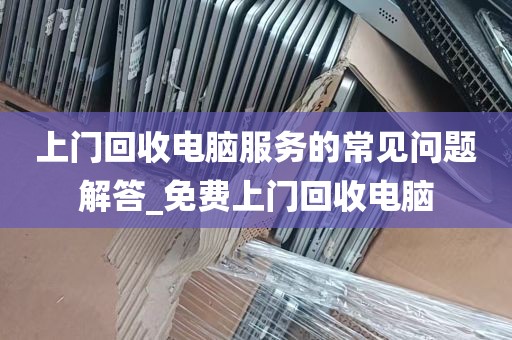 上门回收电脑服务的常见问题解答_免费上门回收电脑