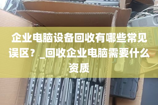 企业电脑设备回收有哪些常见误区？_回收企业电脑需要什么资质