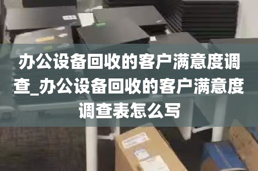 办公设备回收的客户满意度调查_办公设备回收的客户满意度调查表怎么写