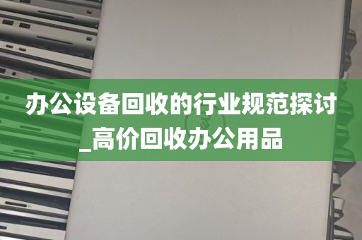 办公设备回收的行业规范探讨_高价回收办公用品