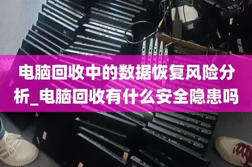 电脑回收中的数据恢复风险分析_电脑回收有什么安全隐患吗