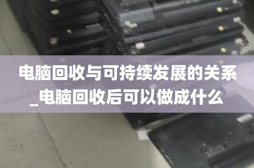 电脑回收与可持续发展的关系_电脑回收后可以做成什么