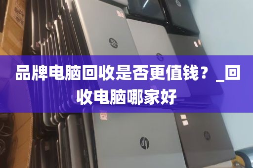品牌电脑回收是否更值钱？_回收电脑哪家好