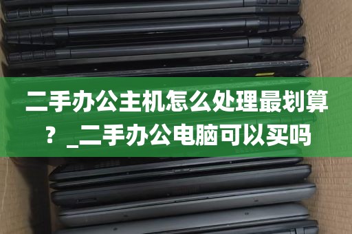 二手办公主机怎么处理最划算？_二手办公电脑可以买吗