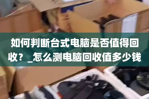 如何判断台式电脑是否值得回收？_怎么测电脑回收值多少钱