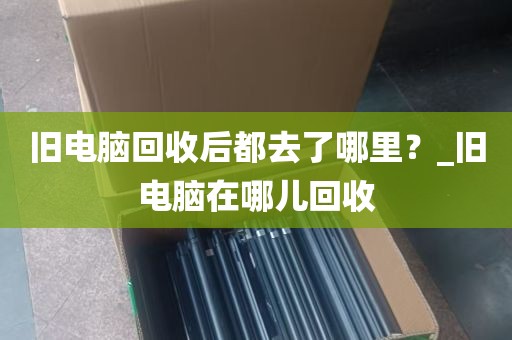 旧电脑回收后都去了哪里？_旧电脑在哪儿回收
