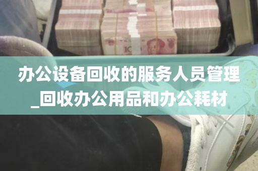 办公设备回收的服务人员管理_回收办公用品和办公耗材