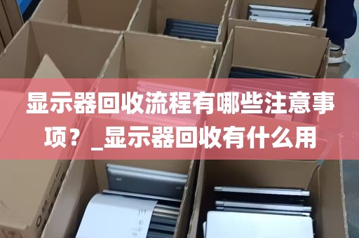 显示器回收流程有哪些注意事项？_显示器回收有什么用