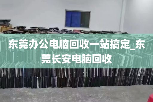 东莞办公电脑回收一站搞定_东莞长安电脑回收