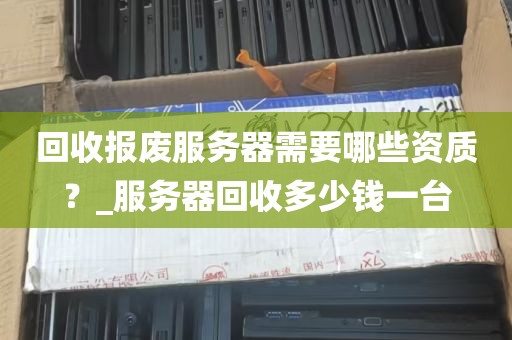 回收报废服务器需要哪些资质？_服务器回收多少钱一台